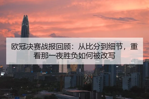欧冠决赛战报回顾：从比分到细节，重看那一夜胜负如何被改写